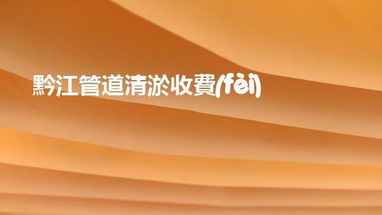 黔江管道清淤收費(fèi)標(biāo)準(zhǔn)曝光！你知道一次清淤要花多少錢嗎？